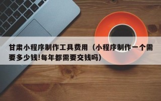 运城甘肃小程序制作工具费用（小程序制作一个需要多少钱!每年都需要交钱吗）
