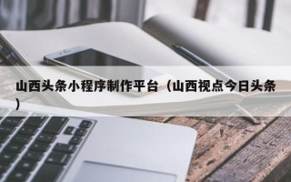 运城山西头条小程序制作平台（山西视点今日头条）